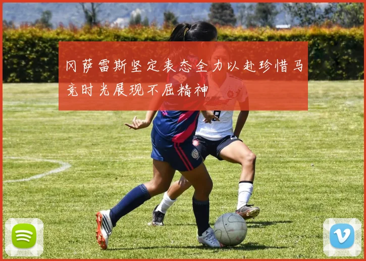 冈萨雷斯坚定表态全力以赴珍惜马竞时光展现不屈精神