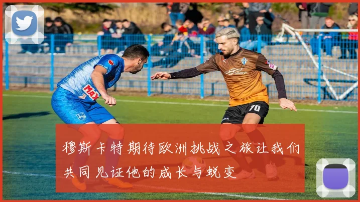 穆斯卡特期待欧洲挑战之旅让我们共同见证他的成长与蜕变