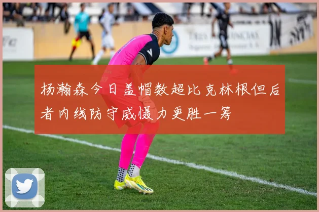 杨瀚森今日盖帽数超比克林根但后者内线防守威慑力更胜一筹