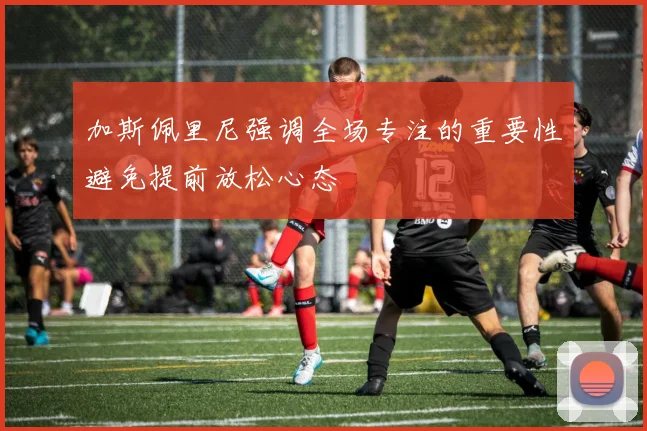 加斯佩里尼强调全场专注的重要性避免提前放松心态
