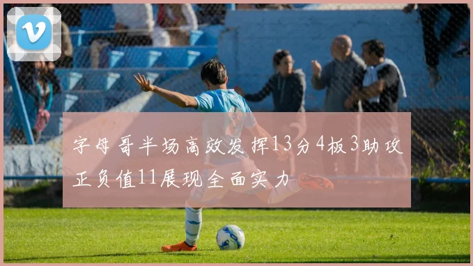 字母哥半场高效发挥13分4板3助攻正负值11展现全面实力