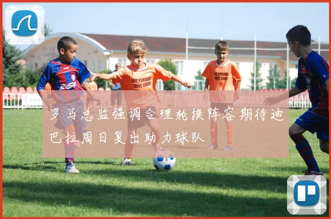 罗马总监强调合理轮换阵容期待迪巴拉周日复出助力球队