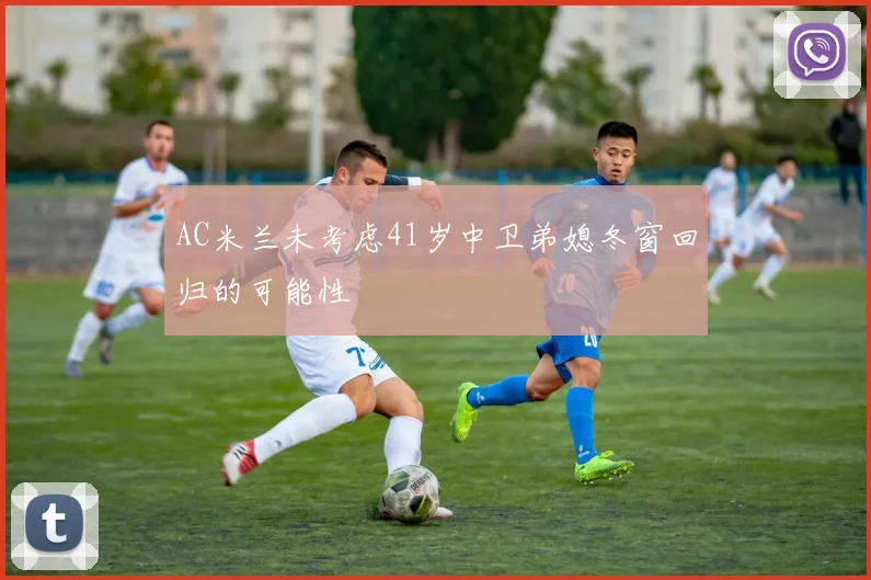 AC米兰未考虑41岁中卫弟媳冬窗回归的可能性