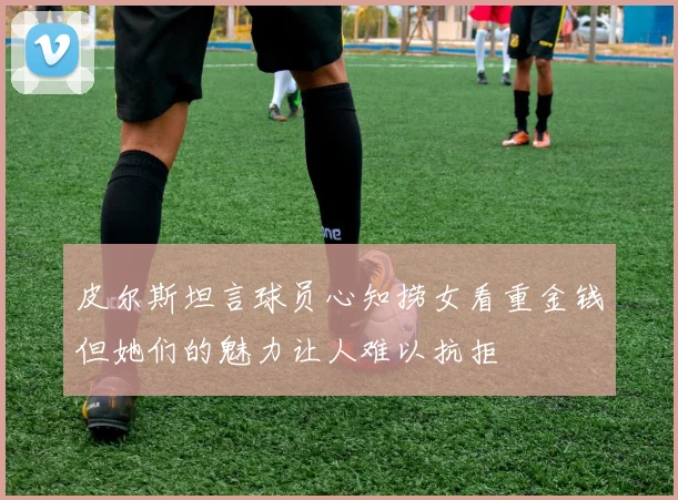 皮尔斯坦言球员心知捞女看重金钱但她们的魅力让人难以抗拒