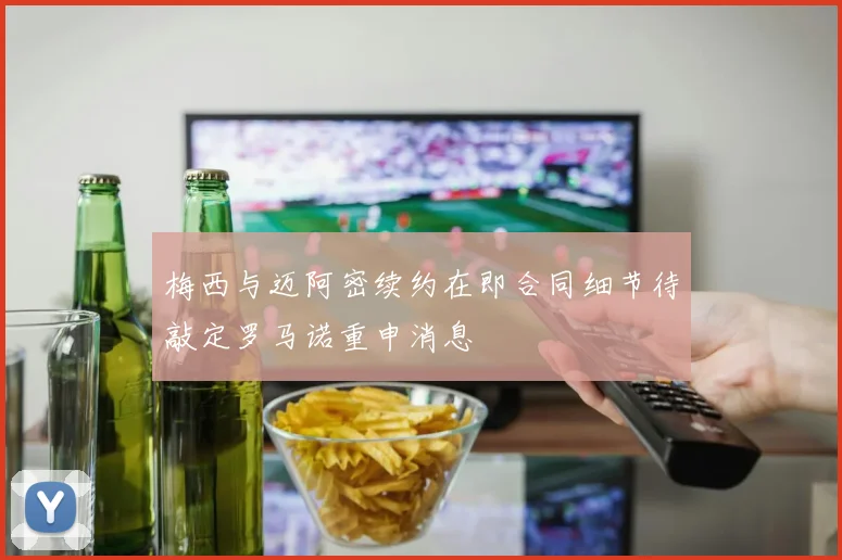 梅西与迈阿密续约在即合同细节待敲定罗马诺重申消息