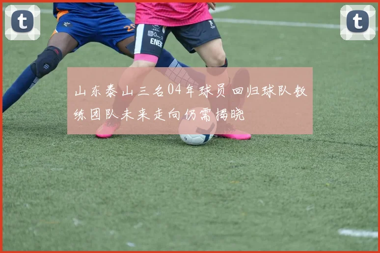 山东泰山三名04年球员回归球队教练团队未来走向仍需揭晓