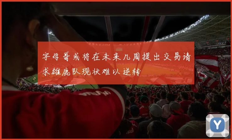 字母哥或将在未来几周提出交易请求雄鹿队现状难以逆转