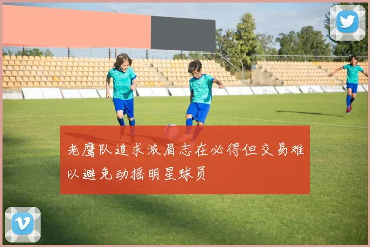 老鹰队追求浓眉志在必得但交易难以避免动摇明星球员