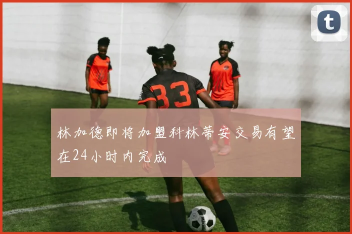 林加德即将加盟科林蒂安交易有望在24小时内完成