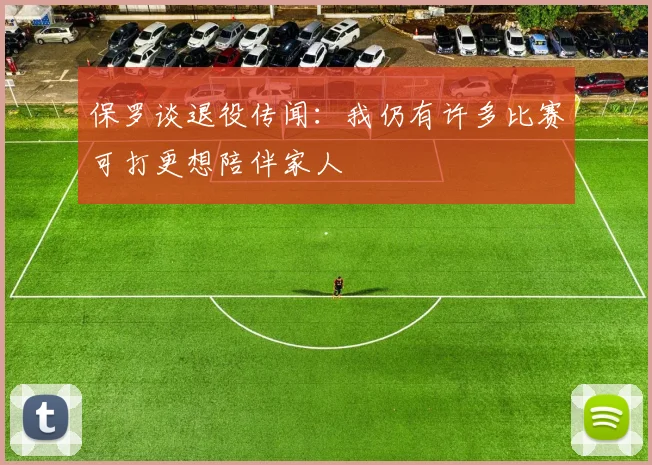 保罗谈退役传闻：我仍有许多比赛可打更想陪伴家人