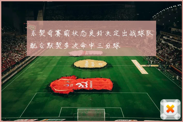 东契奇赛前状态良好决定出战球队配合默契多次命中三分球
