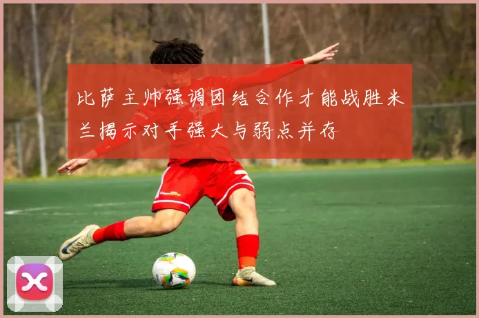 比萨主帅强调团结合作才能战胜米兰揭示对手强大与弱点并存