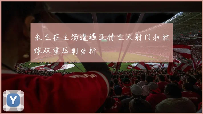 米兰在主场遭遇亚特兰大射门和控球双重压制分析