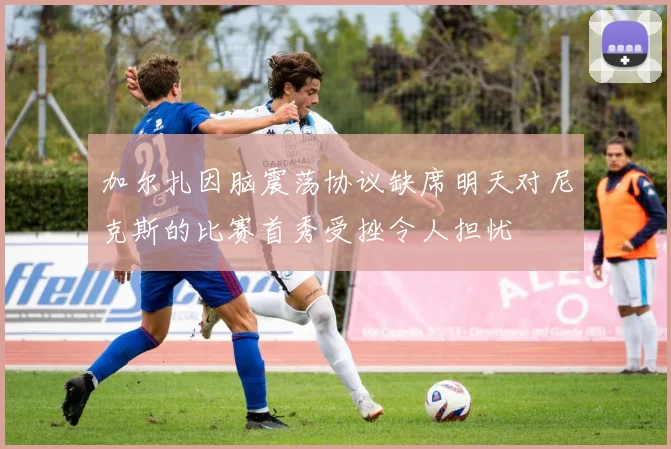 加尔扎因脑震荡协议缺席明天对尼克斯的比赛首秀受挫令人担忧