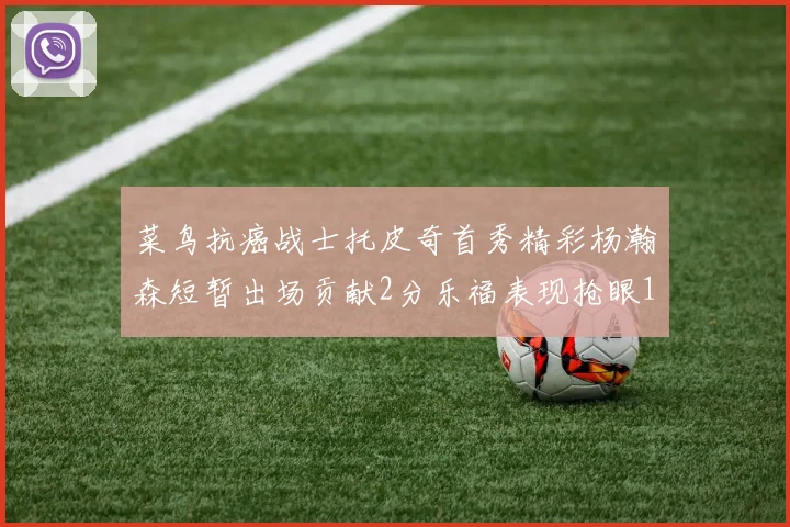 菜鸟抗癌战士托皮奇首秀精彩杨瀚森短暂出场贡献2分乐福表现抢眼14分钟斩获11分2助