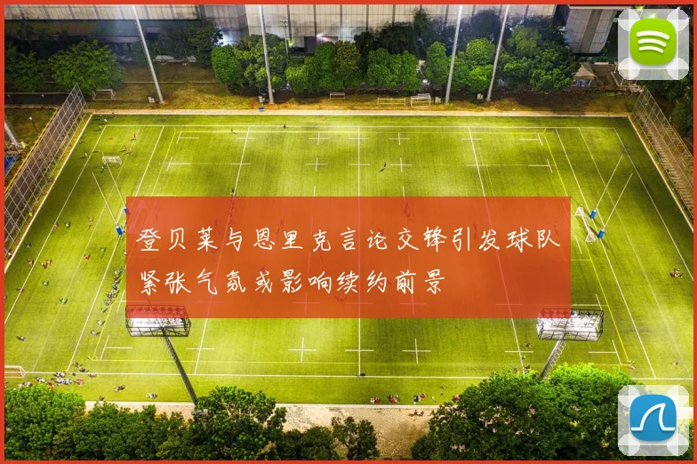 登贝莱与恩里克言论交锋引发球队紧张气氛或影响续约前景