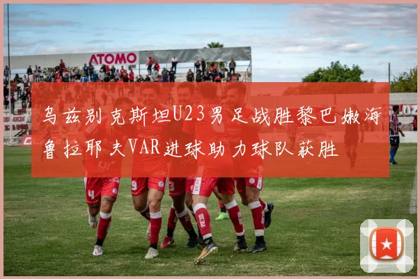 乌兹别克斯坦U23男足战胜黎巴嫩海鲁拉耶夫VAR进球助力球队获胜