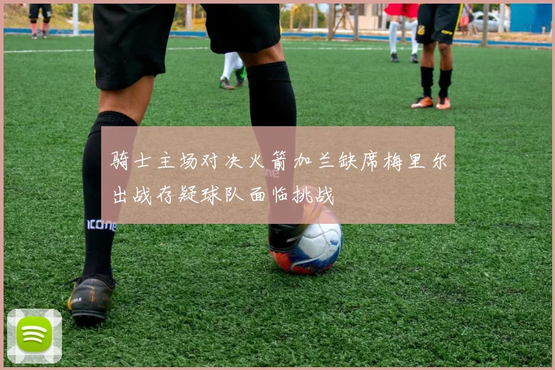 骑士主场对决火箭加兰缺席梅里尔出战存疑球队面临挑战