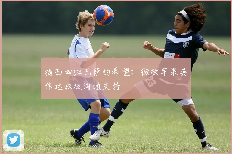 梅西回归巴萨的希望：微软苹果英伟达积极沟通支持