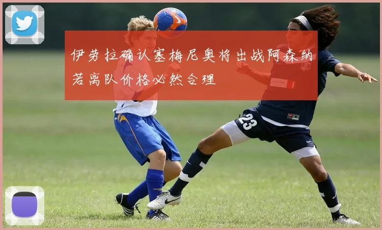伊劳拉确认塞梅尼奥将出战阿森纳若离队价格必然合理
