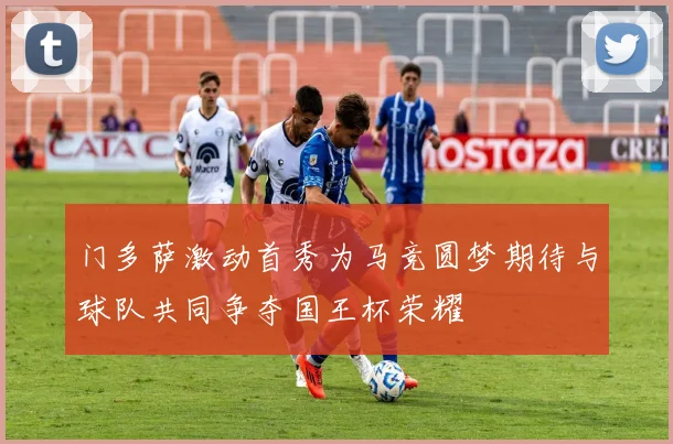 门多萨激动首秀为马竞圆梦期待与球队共同争夺国王杯荣耀