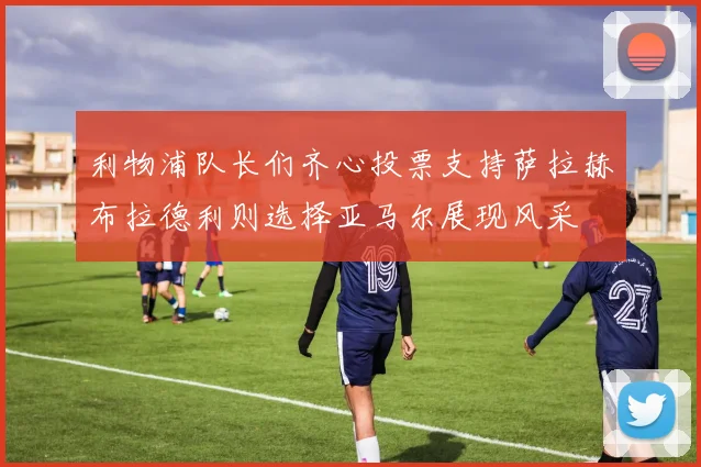 利物浦队长们齐心投票支持萨拉赫布拉德利则选择亚马尔展现风采