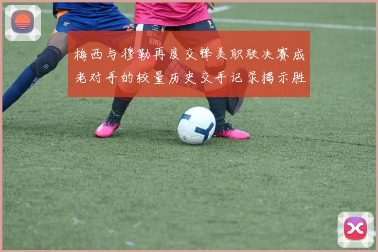 梅西与穆勒再度交锋美职联决赛成老对手的较量历史交手记录揭示胜负关系