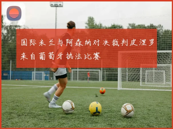 国际米兰与阿森纳对决裁判皮涅罗来自葡萄牙执法比赛