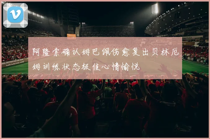 阿隆索确认姆巴佩伤愈复出贝林厄姆训练状态极佳心情愉悦