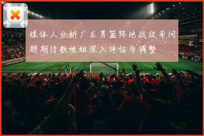 媒体人分析广东男篮阵地战效率问题期待教练组深入评估与调整