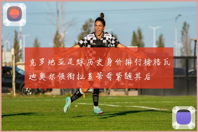 克罗地亚足球历史身价排行榜格瓦迪奥尔领衔拉基蒂奇紧随其后