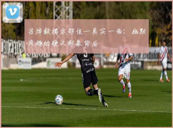吕焯毅揭示邵佳一真实一面：幽默风趣的硬汉形象背后