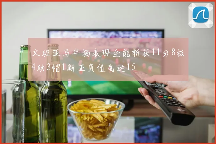 文班亚马半场表现全能斩获11分8板4助3帽1断正负值高达15
