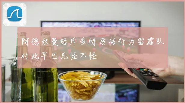 阿德尔曼怒斥多特恶劣行为雷霆队对此早已见怪不怪