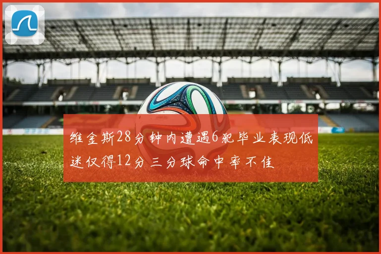 维金斯28分钟内遭遇6犯毕业表现低迷仅得12分三分球命中率不佳