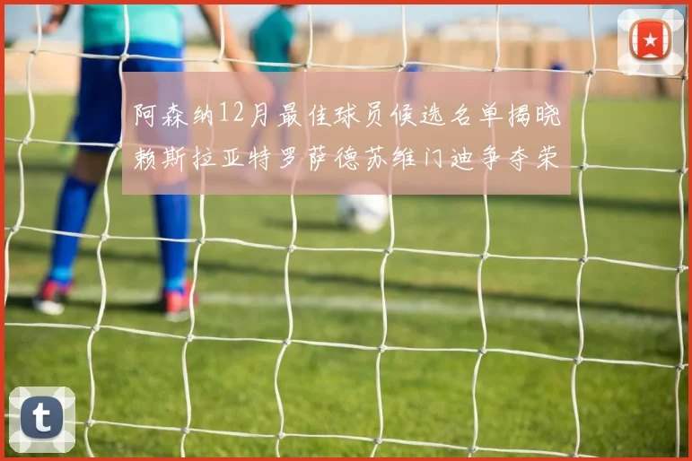 阿森纳12月最佳球员候选名单揭晓赖斯拉亚特罗萨德苏维门迪争夺荣誉