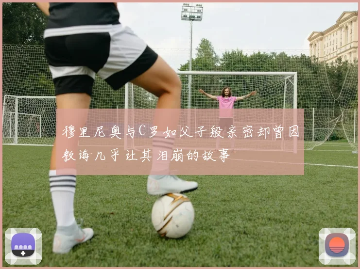 穆里尼奥与C罗如父子般亲密却曾因教诲几乎让其泪崩的故事