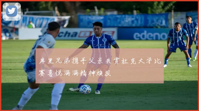 库里兄弟携手父亲共赏杜克大学比赛喜悦满满精神焕发