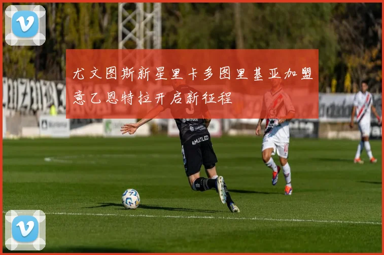 尤文图斯新星里卡多图里基亚加盟意乙恩特拉开启新征程