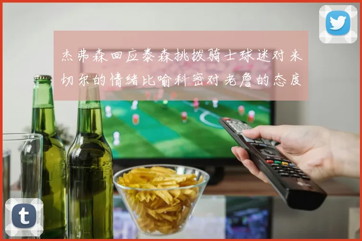 杰弗森回应泰森挑拨骑士球迷对米切尔的情绪比喻科密对老詹的态度