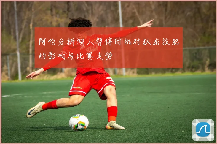 阿伦分析湖人暂停时机对狄龙技犯的影响与比赛走势