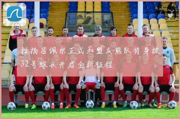拉扬吕佩尔正式加盟灰熊队将身披32号球衣开启全新征程