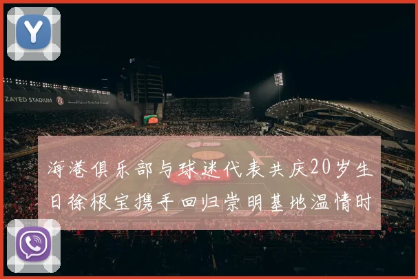 海港俱乐部与球迷代表共庆20岁生日徐根宝携手回归崇明基地温情时刻