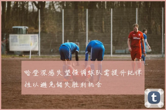 哈登深感失望强调球队需提升纪律性以避免错失胜利机会