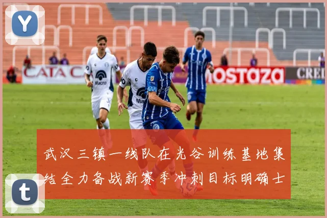 武汉三镇一线队在光谷训练基地集结全力备战新赛季冲刺目标明确士气高涨