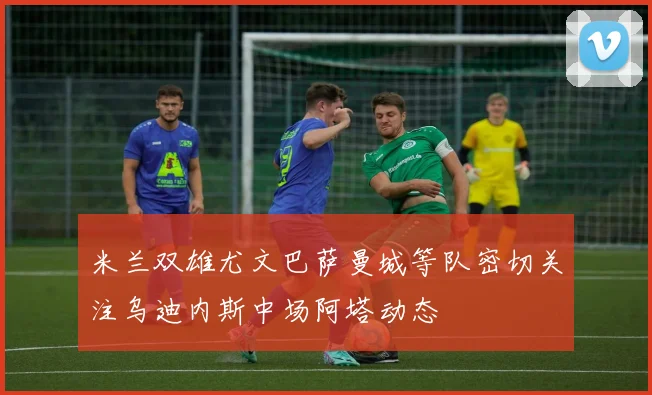 米兰双雄尤文巴萨曼城等队密切关注乌迪内斯中场阿塔动态