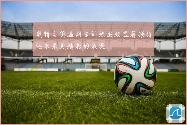 奥特古德温刻苦训练成效显著期待他未来更精彩的表现