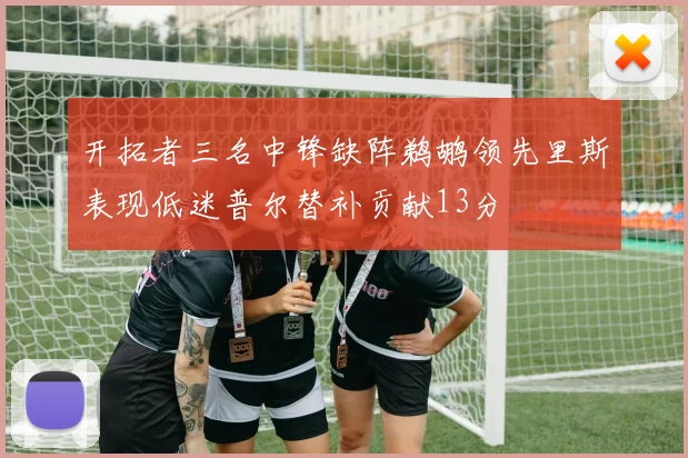 开拓者三名中锋缺阵鹈鹕领先里斯表现低迷普尔替补贡献13分