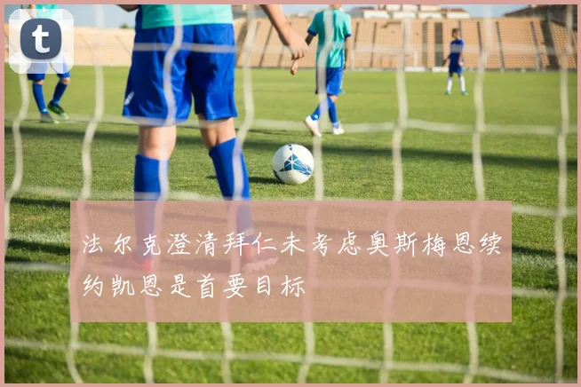 法尔克澄清拜仁未考虑奥斯梅恩续约凯恩是首要目标
