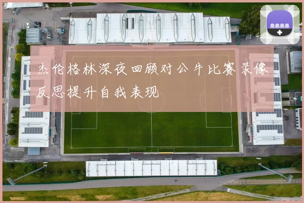 杰伦格林深夜回顾对公牛比赛录像反思提升自我表现
